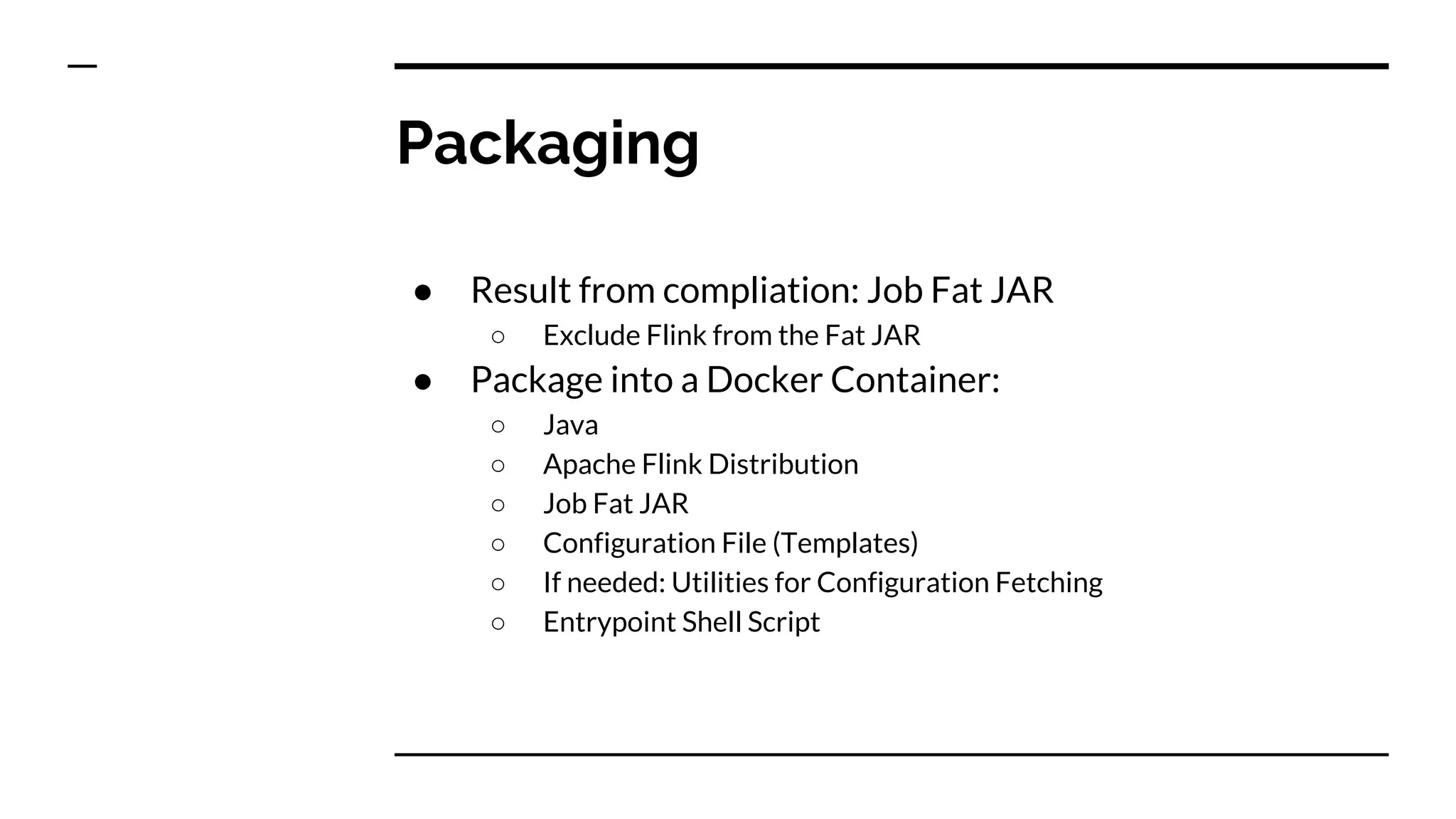 Packaging
● Result from compliation: Job Fat JAR
○ Exclude Flink from the Fat JAR
● Package into a Docker Container:
○ Java
○ Apache Flink Distribution
○ Job Fat JAR
○ Configuration File (Templates)
○ If needed: Utilities for Configuration Fetching
○ Entrypoint Shell Script