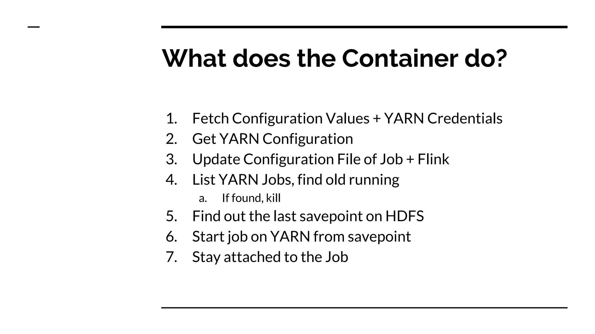 What does the Container do?
1. Fetch Configuration Values + YARN Credentials
2. Get YARN Configuration
3. Update Configuration File of Job + Flink
4. List YARN Jobs, find old running
a. If found, kill
5. Find out the last savepoint on HDFS
6. Start job on YARN from savepoint
7. Stay attached to the Job