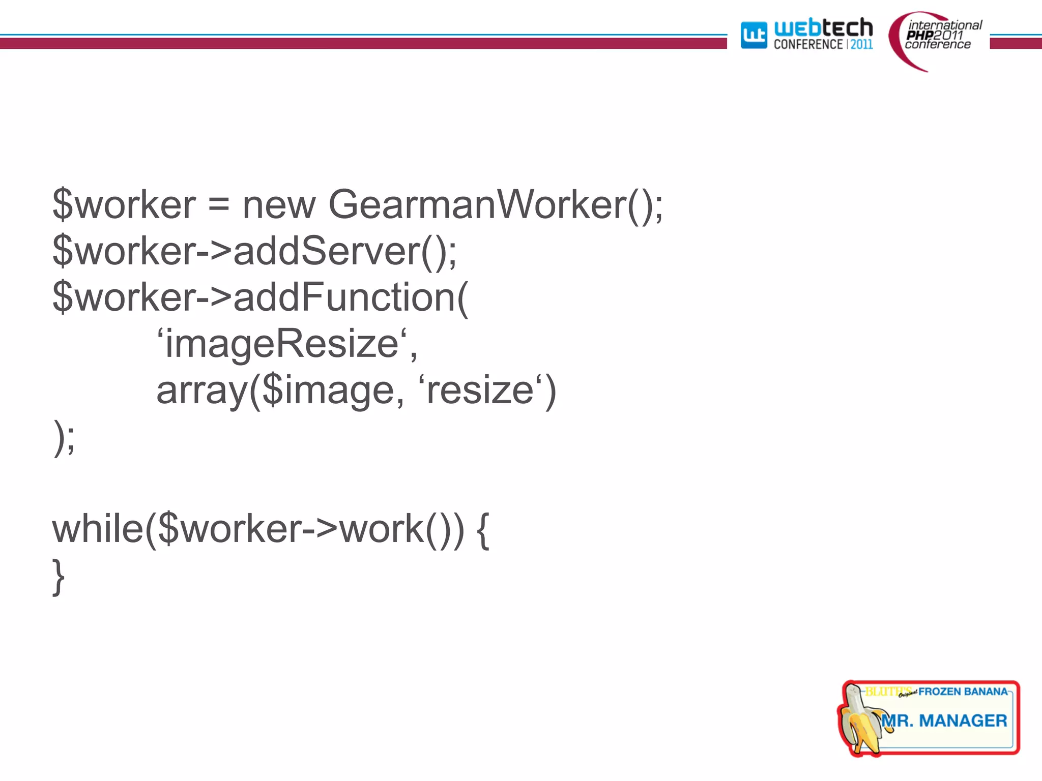$worker = new GearmanWorker();
$worker->addServer();
$worker->addFunction(
     ‘imageResize‘,
     array($image, ‘resize‘)
);

while($worker->work()) {
}
 