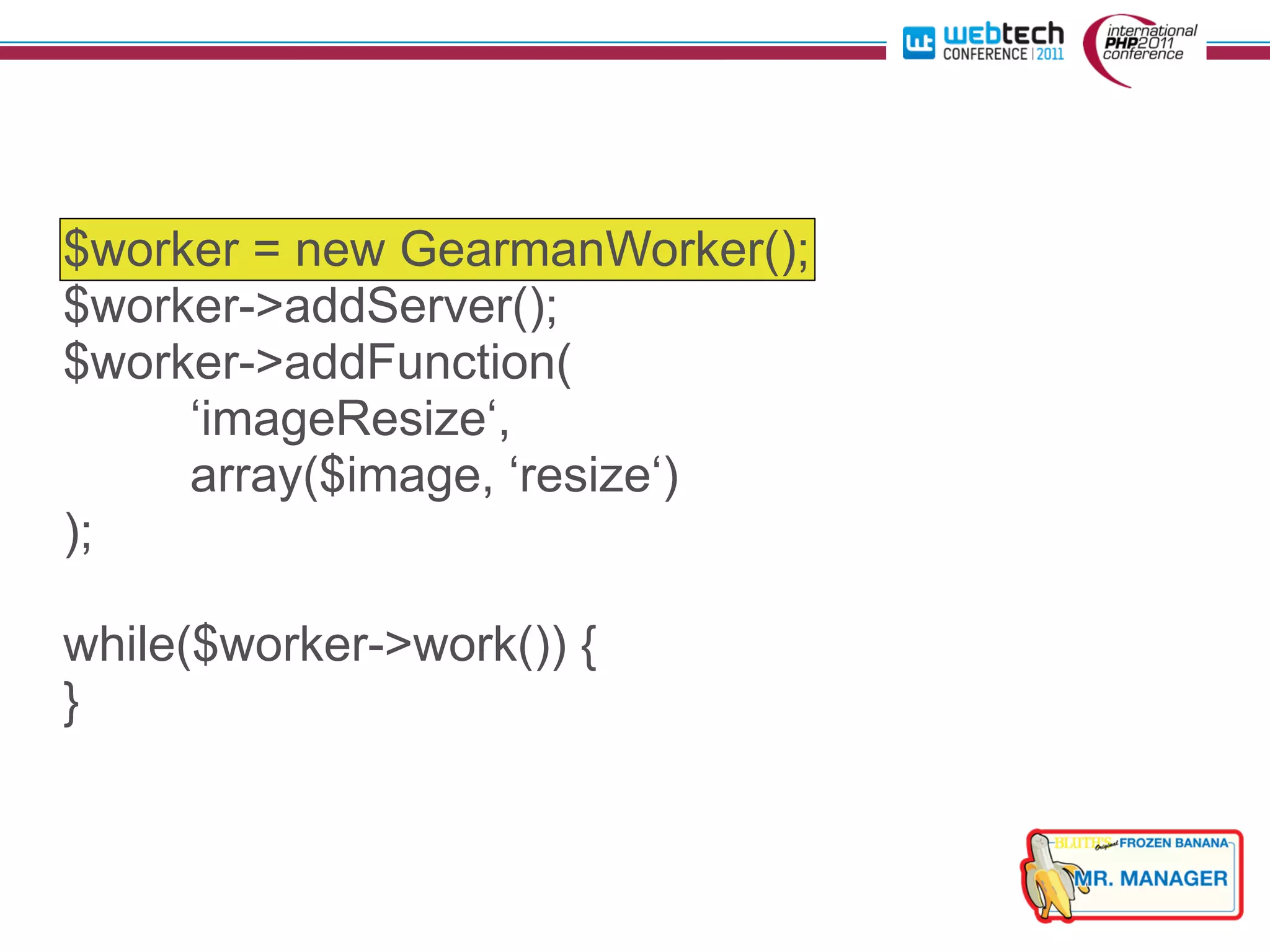$worker = new GearmanWorker();
$worker->addServer();
$worker->addFunction(
     ‘imageResize‘,
     array($image, ‘resize‘)
);

while($worker->work()) {
}
 