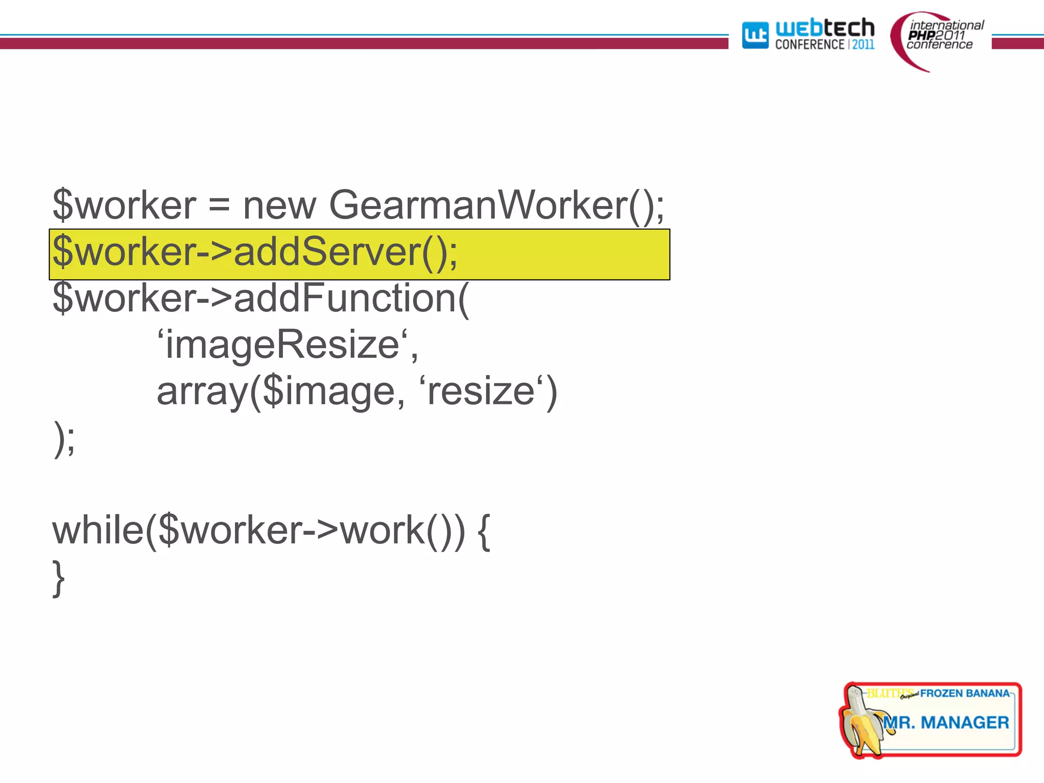 $worker = new GearmanWorker();
$worker->addServer();
$worker->addFunction(
     ‘imageResize‘,
     array($image, ‘resize‘)
);

while($worker->work()) {
}
 