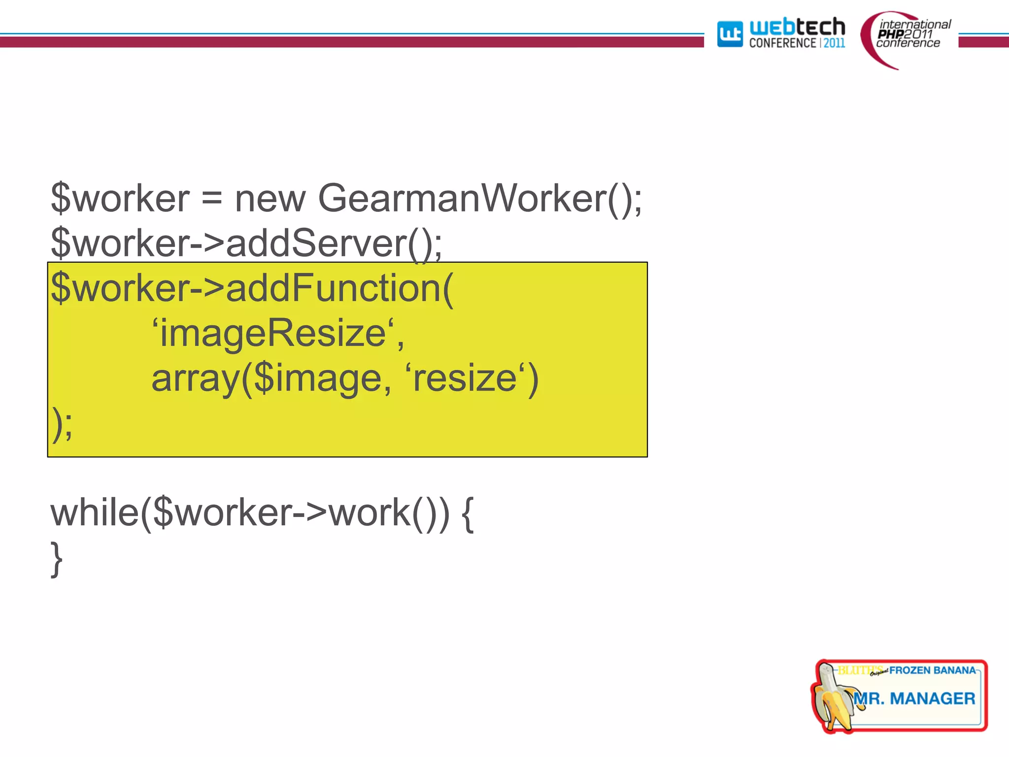 $worker = new GearmanWorker();
$worker->addServer();
$worker->addFunction(
     ‘imageResize‘,
     array($image, ‘resize‘)
);

while($worker->work()) {
}
 