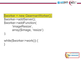 $worker = new GearmanWorker();
$worker->addServer();
$worker->addFunction(
     ‘imageResize‘,
     array($image, ‘resize‘)
);

while($worker->work()) {
}
 