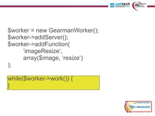 $worker = new GearmanWorker();
$worker->addServer();
$worker->addFunction(
     ‘imageResize‘,
     array($image, ‘resize‘)
);

while($worker->work()) {
}
 