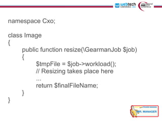 namespace Cxo;

class Image
{
     public function resize(GearmanJob $job)
     {
          $tmpFile = $job->workload();
          // Resizing takes place here
          ...
          return $finalFileName;
     }
}
 