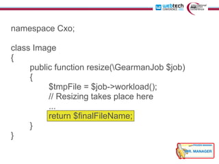 namespace Cxo;

class Image
{
     public function resize(GearmanJob $job)
     {
          $tmpFile = $job->workload();
          // Resizing takes place here
          ...
          return $finalFileName;
     }
}
 