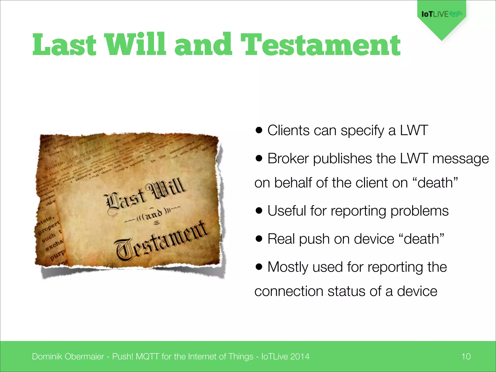 Dominik Obermaier - Push! MQTT for the Internet of Things - IoTLive 2014 10
Last Will and Testament
• Clients can specify a LWT
• Broker publishes the LWT message
on behalf of the client on “death”
• Useful for reporting problems
• Real push on device “death”
• Mostly used for reporting the
connection status of a device
 