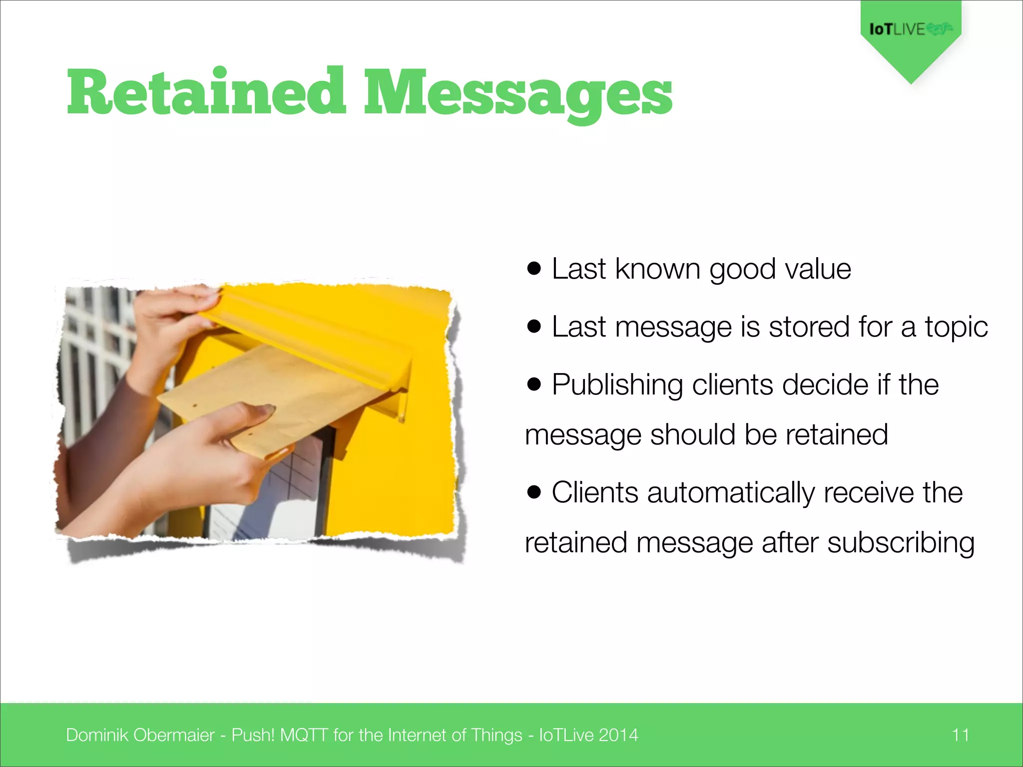 Dominik Obermaier - Push! MQTT for the Internet of Things - IoTLive 2014 11
Retained Messages
• Last known good value
• Last message is stored for a topic
• Publishing clients decide if the
message should be retained
• Clients automatically receive the
retained message after subscribing
 