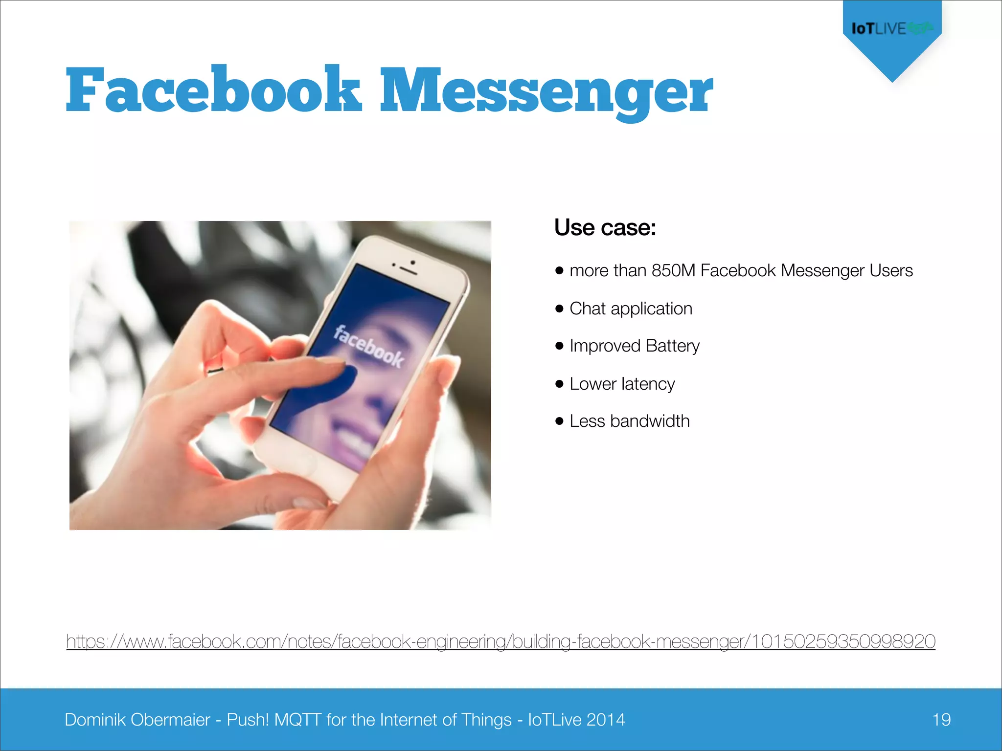 Dominik Obermaier - Push! MQTT for the Internet of Things - IoTLive 2014 19
Facebook Messenger
Use case:
• more than 850M Facebook Messenger Users
• Chat application
• Improved Battery
• Lower latency
• Less bandwidth
https://www.facebook.com/notes/facebook-engineering/building-facebook-messenger/10150259350998920
 