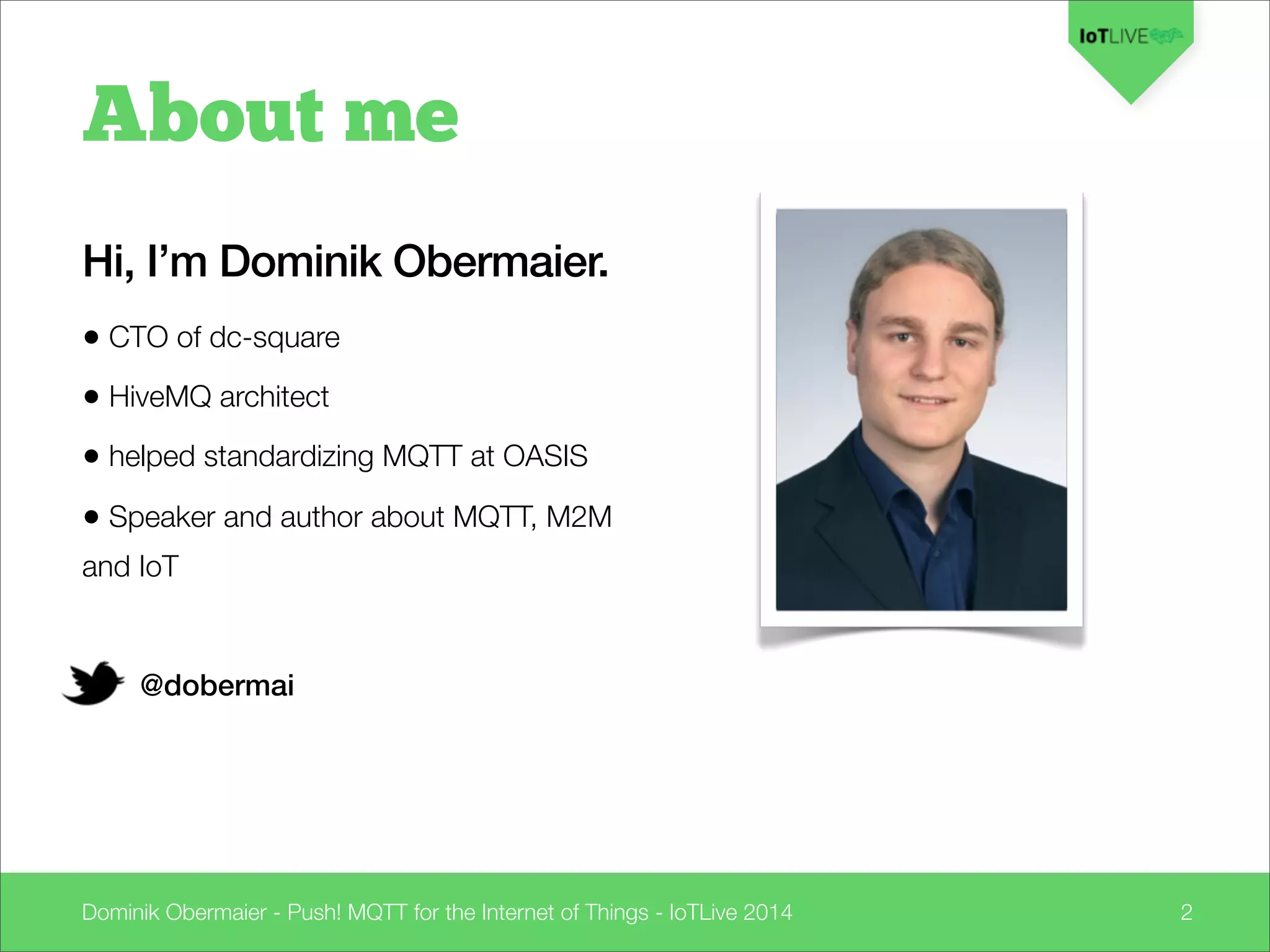 Dominik Obermaier - Push! MQTT for the Internet of Things - IoTLive 2014 2
About me
Hi, I’m Dominik Obermaier.
• CTO of dc-square
• HiveMQ architect
• helped standardizing MQTT at OASIS
• Speaker and author about MQTT, M2M
and IoT
@dobermai
 