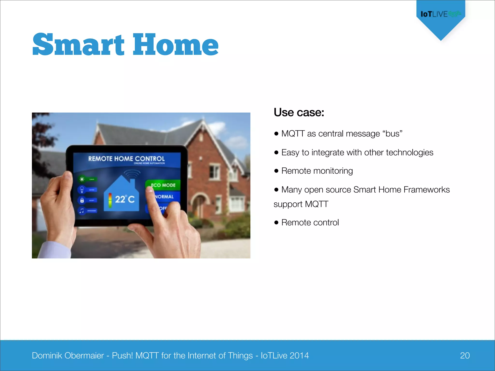 Dominik Obermaier - Push! MQTT for the Internet of Things - IoTLive 2014 20
Smart Home
Use case:
• MQTT as central message “bus”
• Easy to integrate with other technologies
• Remote monitoring
• Many open source Smart Home Frameworks
support MQTT
• Remote control
 