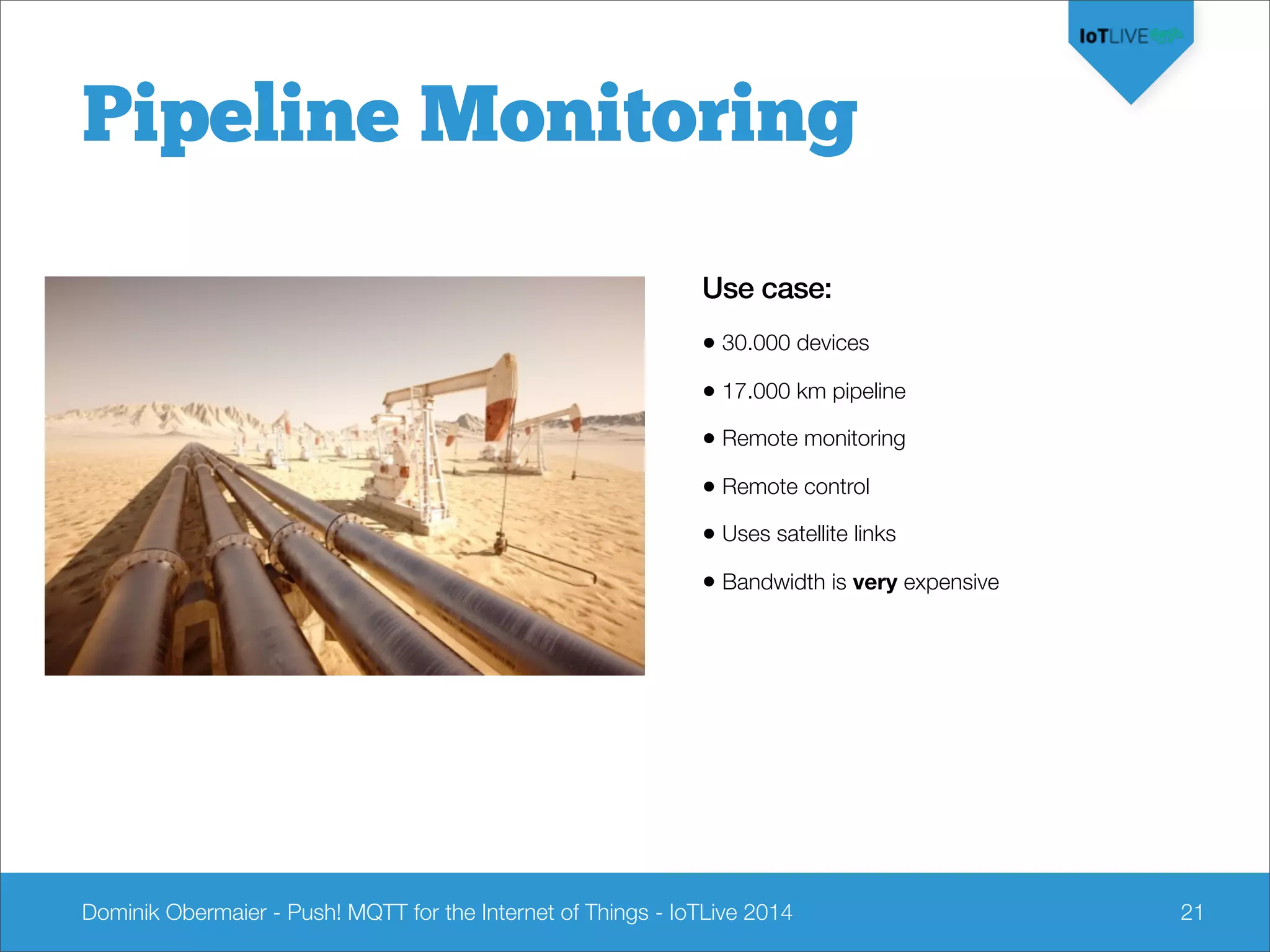 Dominik Obermaier - Push! MQTT for the Internet of Things - IoTLive 2014 21
Pipeline Monitoring
Use case:
• 30.000 devices
• 17.000 km pipeline
• Remote monitoring
• Remote control
• Uses satellite links
• Bandwidth is very expensive
 