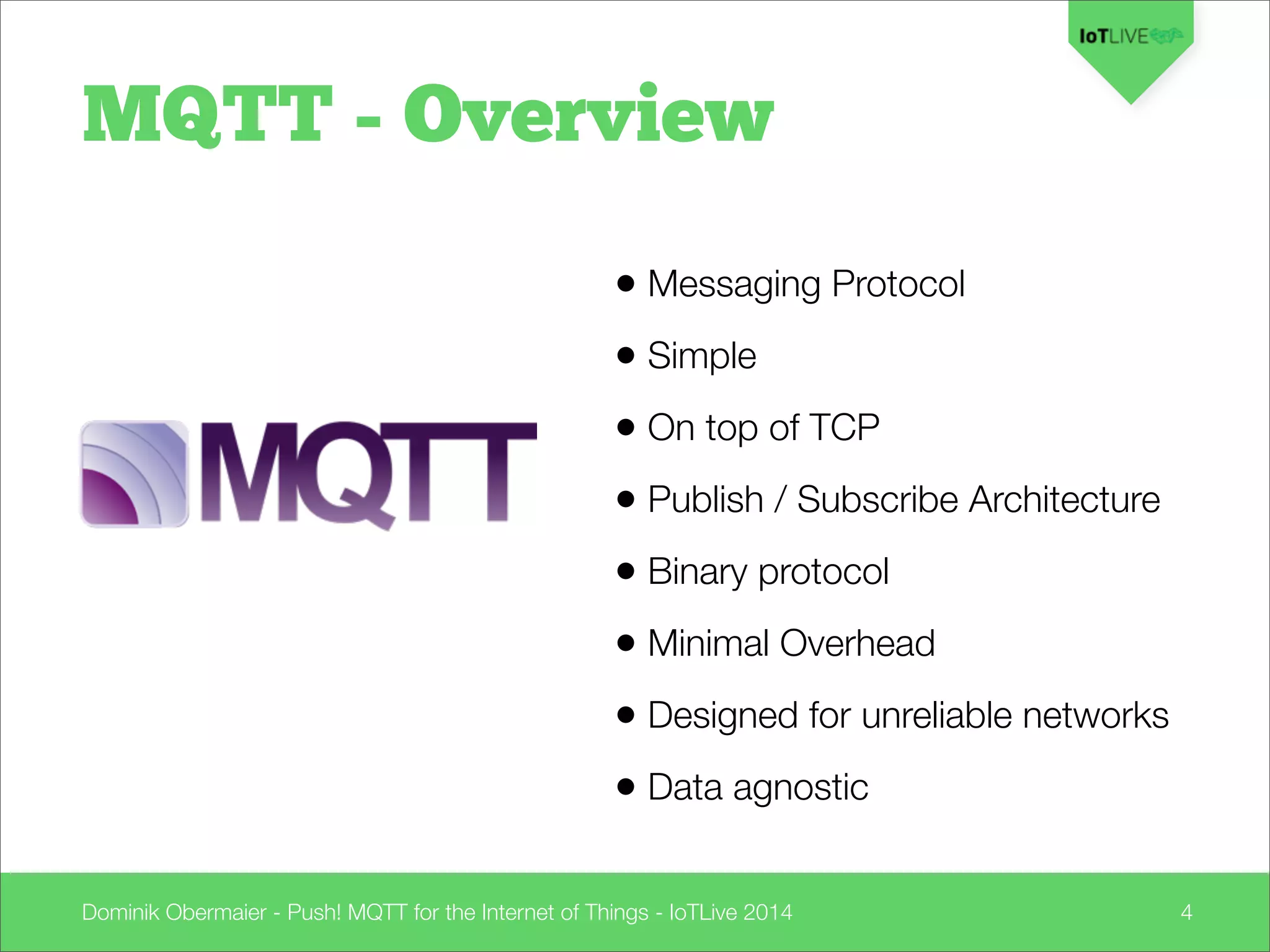 Dominik Obermaier - Push! MQTT for the Internet of Things - IoTLive 2014 4
• Messaging Protocol
• Simple
• On top of TCP
• Publish / Subscribe Architecture
• Binary protocol
• Minimal Overhead
• Designed for unreliable networks
• Data agnostic
MQTT - Overview
 