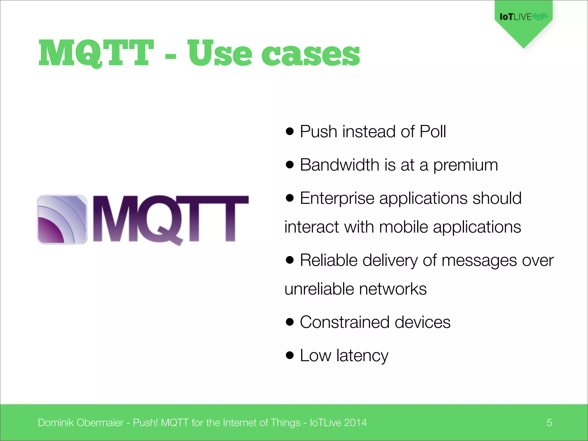 Dominik Obermaier - Push! MQTT for the Internet of Things - IoTLive 2014 5
• Push instead of Poll
• Bandwidth is at a premium
• Enterprise applications should
interact with mobile applications
• Reliable delivery of messages over
unreliable networks
• Constrained devices
• Low latency
MQTT - Use cases
 