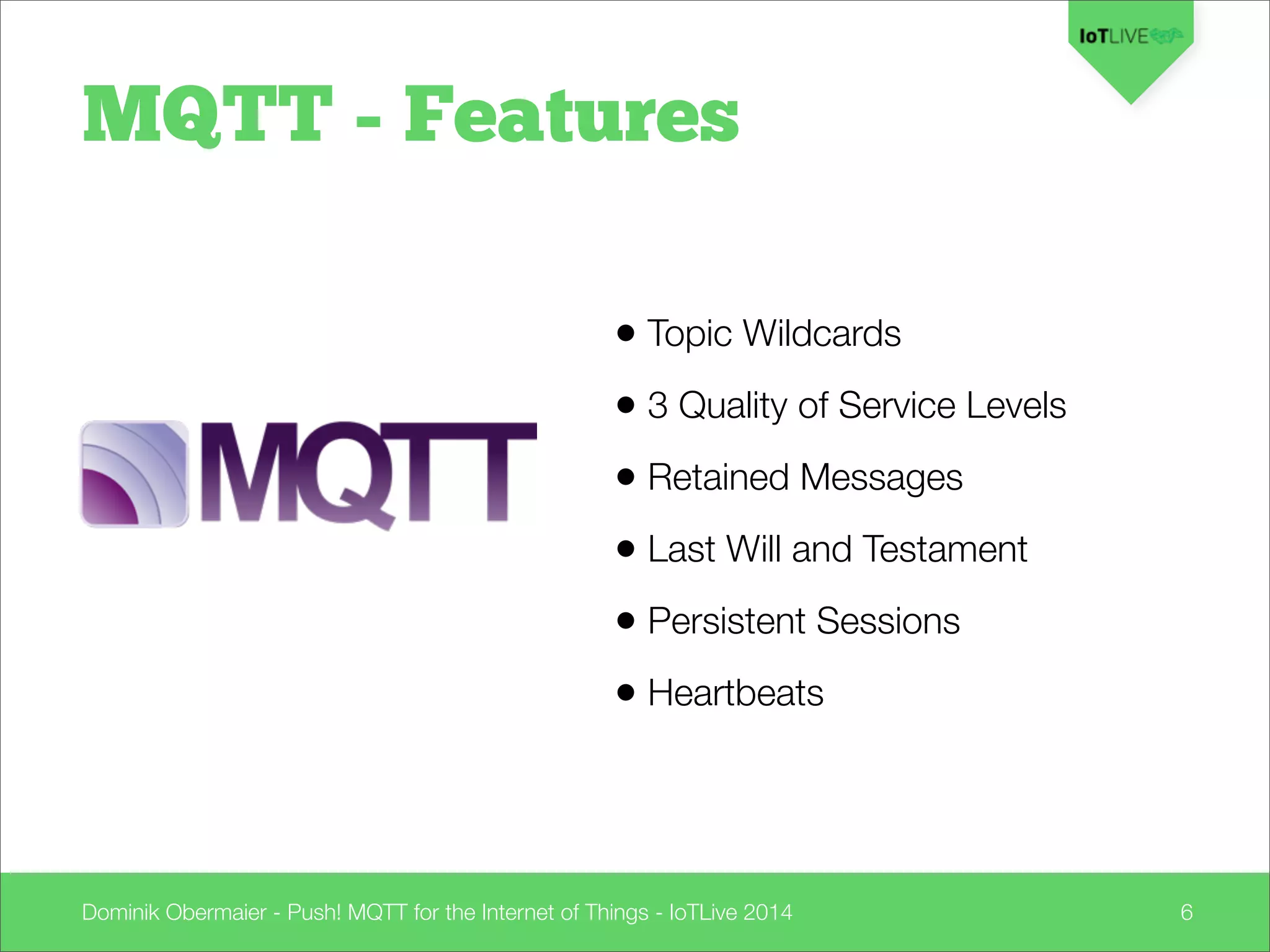 Dominik Obermaier - Push! MQTT for the Internet of Things - IoTLive 2014 6
MQTT - Features
• Topic Wildcards
• 3 Quality of Service Levels
• Retained Messages
• Last Will and Testament
• Persistent Sessions
• Heartbeats
 
