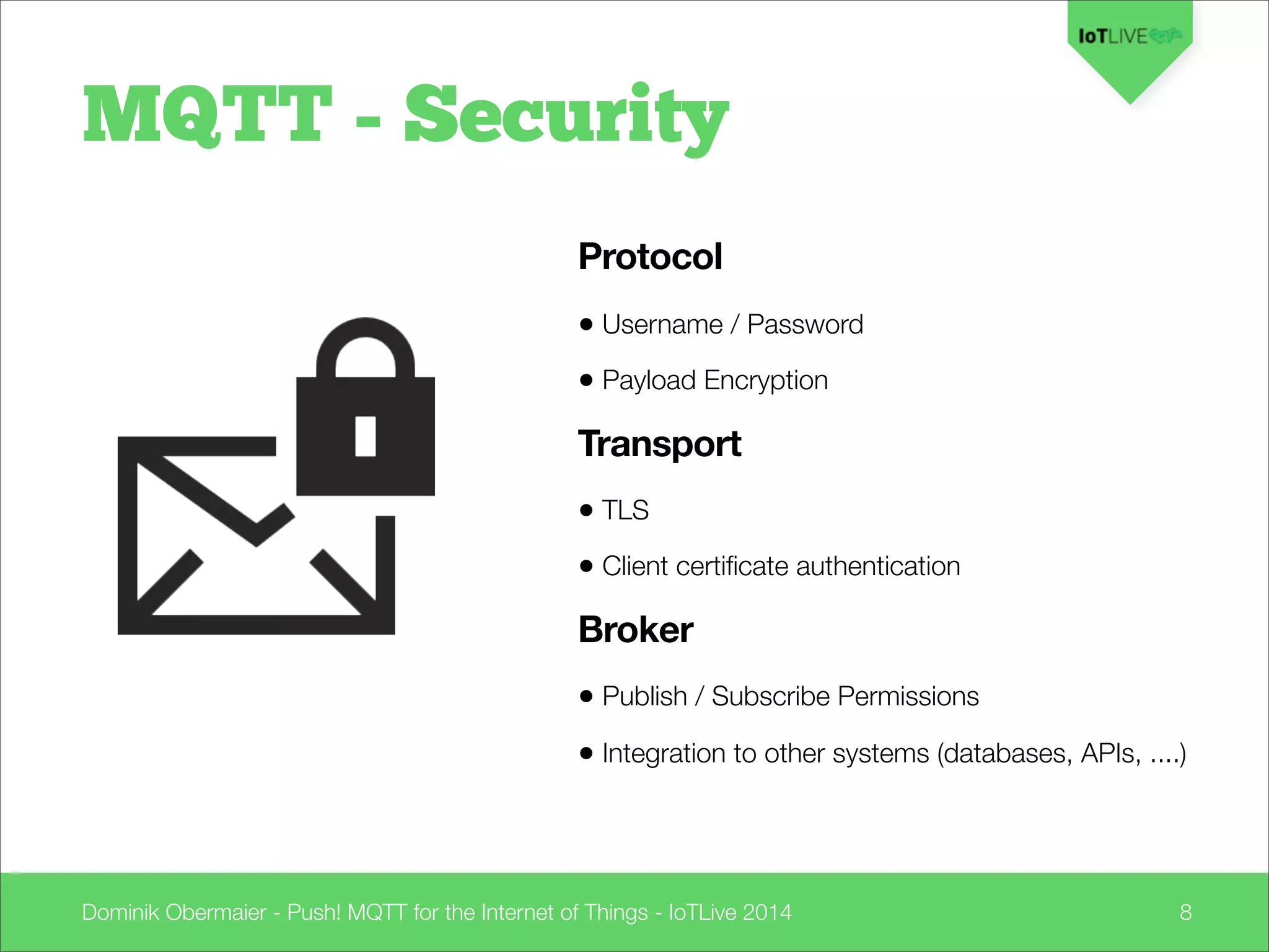 Dominik Obermaier - Push! MQTT for the Internet of Things - IoTLive 2014 8
Protocol
• Username / Password
• Payload Encryption
Transport
• TLS
• Client certiﬁcate authentication
Broker
• Publish / Subscribe Permissions
• Integration to other systems (databases, APIs, ....)
MQTT - Security
 