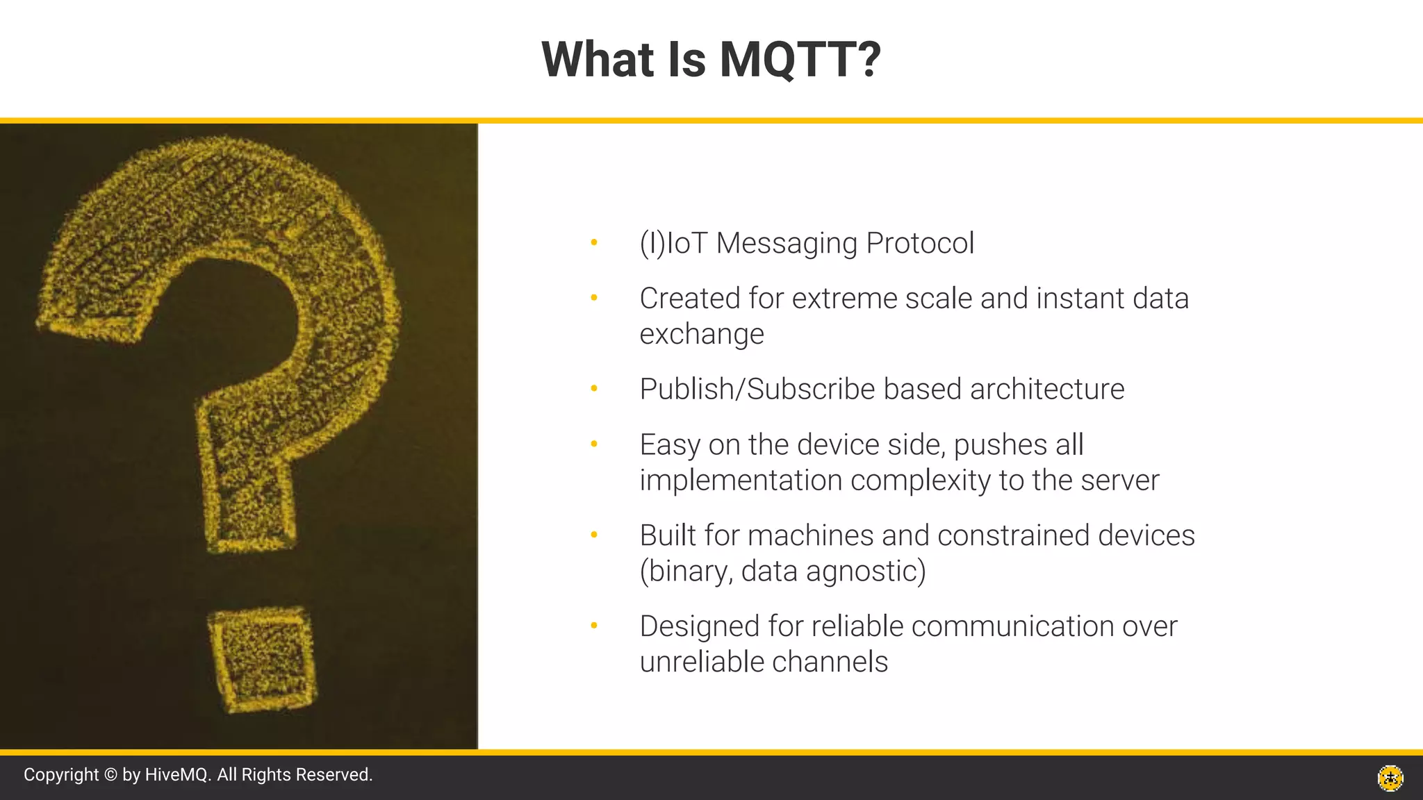 Copyright © by HiveMQ. All Rights Reserved.
• (I)IoT Messaging Protocol
• Created for extreme scale and instant data
exchange
• Publish/Subscribe based architecture
• Easy on the device side, pushes all
implementation complexity to the server
• Built for machines and constrained devices
(binary, data agnostic)
• Designed for reliable communication over
unreliable channels
What Is MQTT?
 