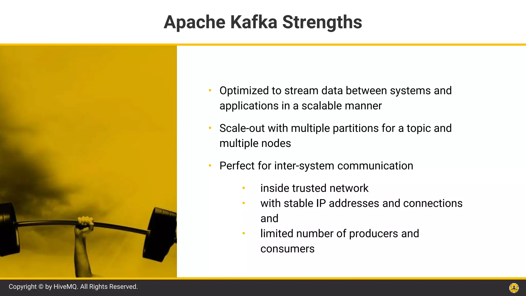 Copyright © by HiveMQ. All Rights Reserved.
• Optimized to stream data between systems and
applications in a scalable manner
• Scale-out with multiple partitions for a topic and
multiple nodes
• Perfect for inter-system communication
• inside trusted network
• with stable IP addresses and connections
and
• limited number of producers and
consumers
Apache Kafka Strengths
 