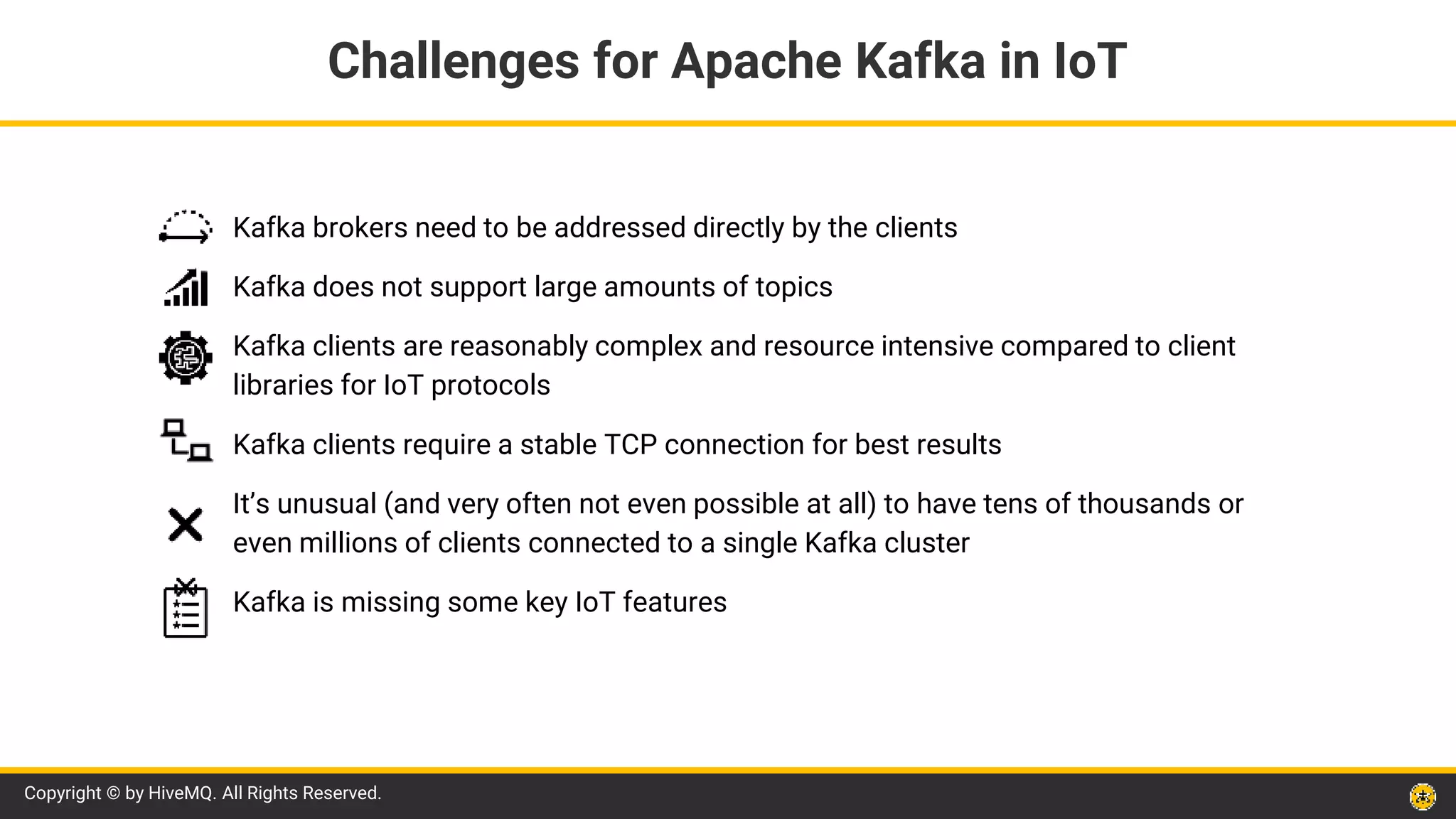 Copyright © by HiveMQ. All Rights Reserved.
Kafka brokers need to be addressed directly by the clients
Kafka does not support large amounts of topics
Kafka clients are reasonably complex and resource intensive compared to client
libraries for IoT protocols
Kafka clients require a stable TCP connection for best results
It’s unusual (and very often not even possible at all) to have tens of thousands or
even millions of clients connected to a single Kafka cluster
Kafka is missing some key IoT features
Challenges for Apache Kafka in IoT
 