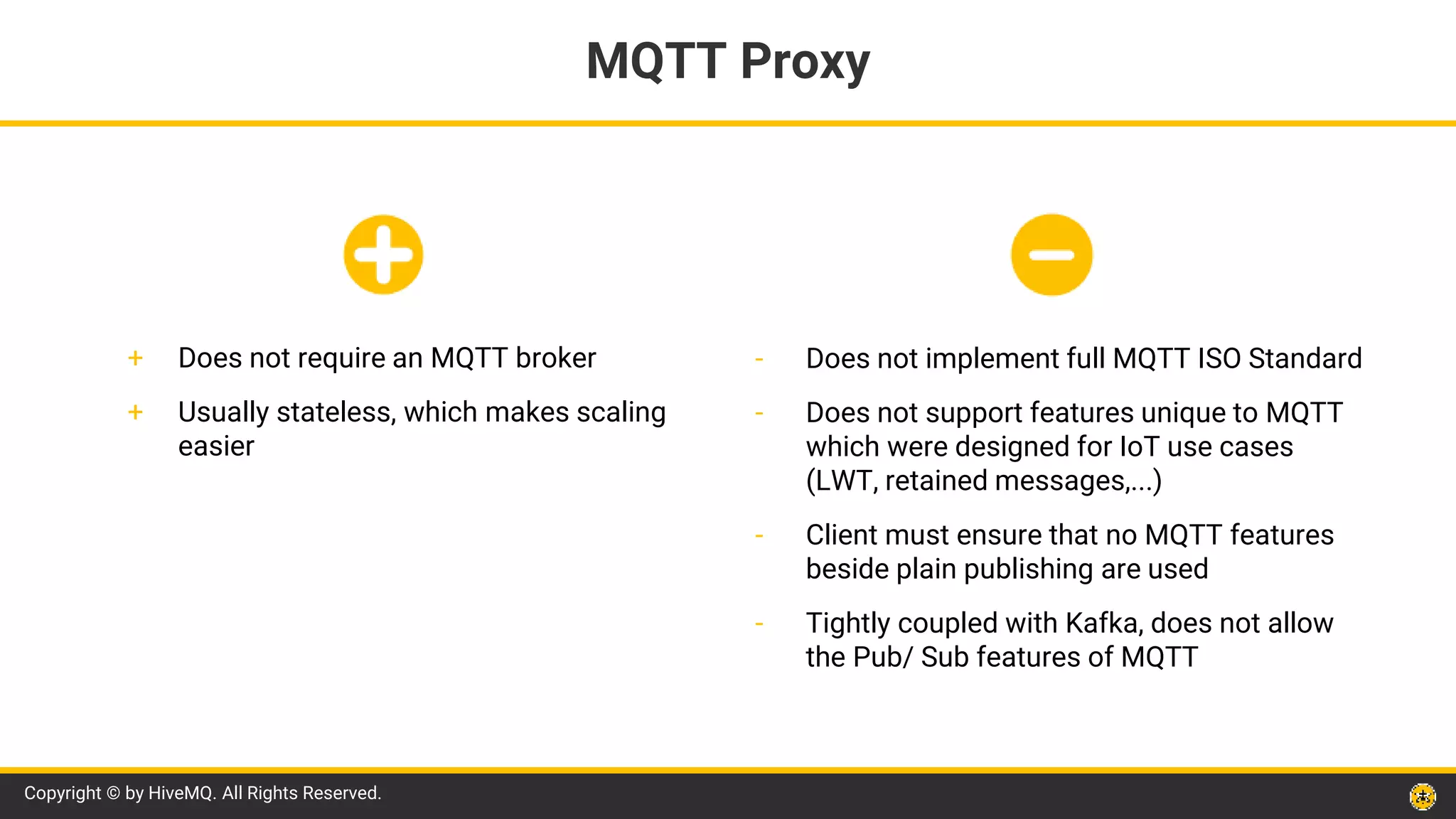 Copyright © by HiveMQ. All Rights Reserved.
- Does not implement full MQTT ISO Standard
- Does not support features unique to MQTT
which were designed for IoT use cases
(LWT, retained messages,...)
- Client must ensure that no MQTT features
beside plain publishing are used
- Tightly coupled with Kafka, does not allow
the Pub/ Sub features of MQTT
MQTT Proxy
+ Does not require an MQTT broker
+ Usually stateless, which makes scaling
easier
 