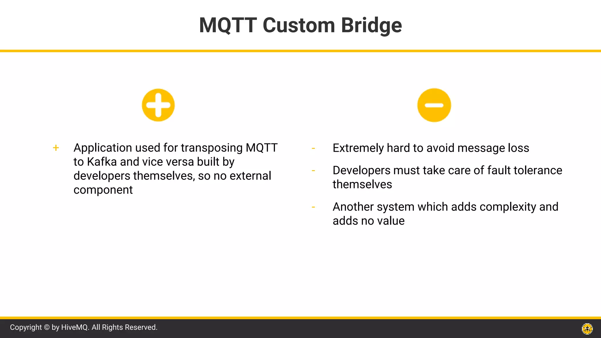 Copyright © by HiveMQ. All Rights Reserved.
- Extremely hard to avoid message loss
- Developers must take care of fault tolerance
themselves
- Another system which adds complexity and
adds no value
MQTT Custom Bridge
+ Application used for transposing MQTT
to Kafka and vice versa built by
developers themselves, so no external
component
 