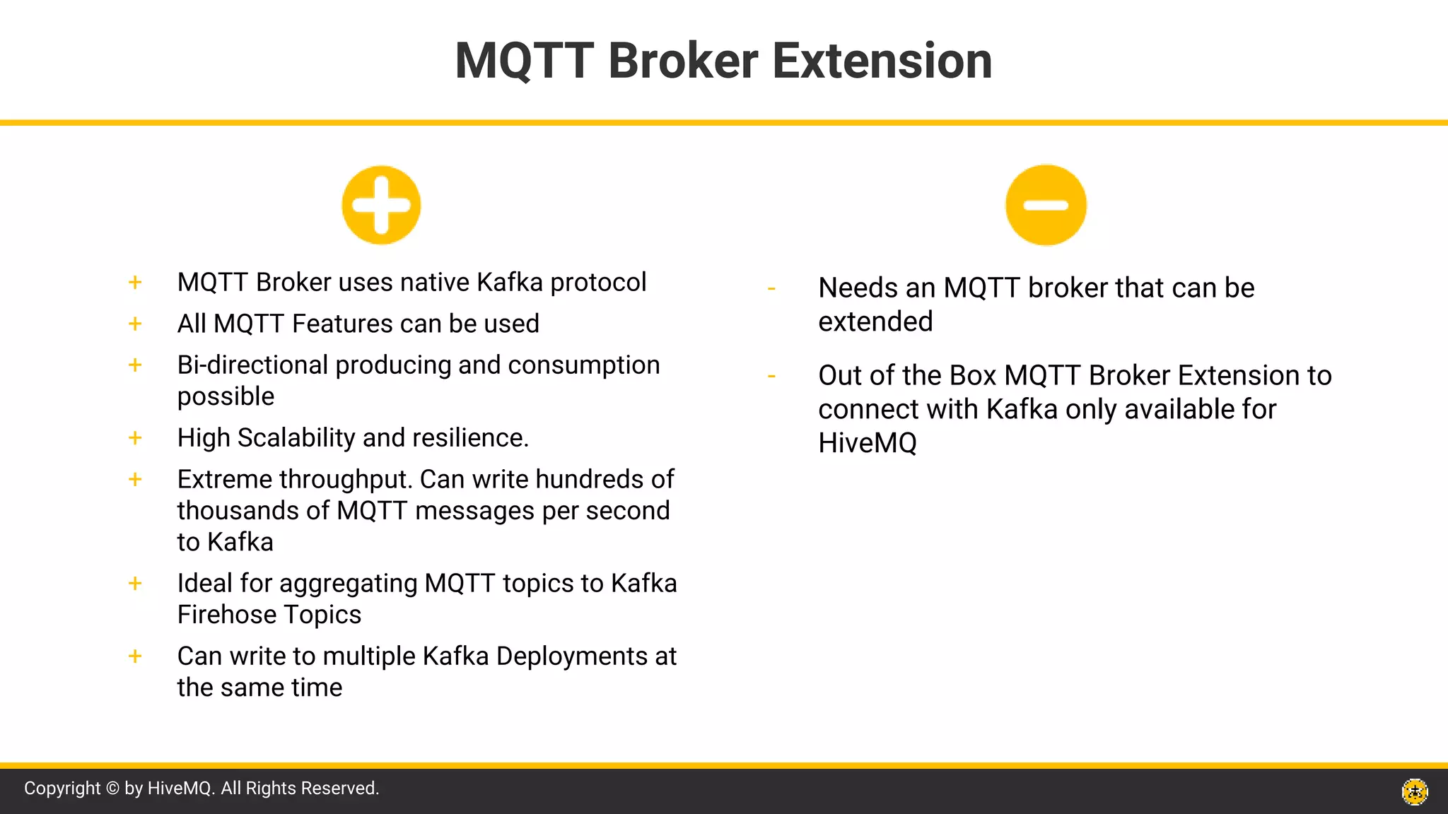 Copyright © by HiveMQ. All Rights Reserved.
- Needs an MQTT broker that can be
extended
- Out of the Box MQTT Broker Extension to
connect with Kafka only available for
HiveMQ
MQTT Broker Extension
+ MQTT Broker uses native Kafka protocol
+ All MQTT Features can be used
+ Bi-directional producing and consumption
possible
+ High Scalability and resilience.
+ Extreme throughput. Can write hundreds of
thousands of MQTT messages per second
to Kafka
+ Ideal for aggregating MQTT topics to Kafka
Firehose Topics
+ Can write to multiple Kafka Deployments at
the same time
 