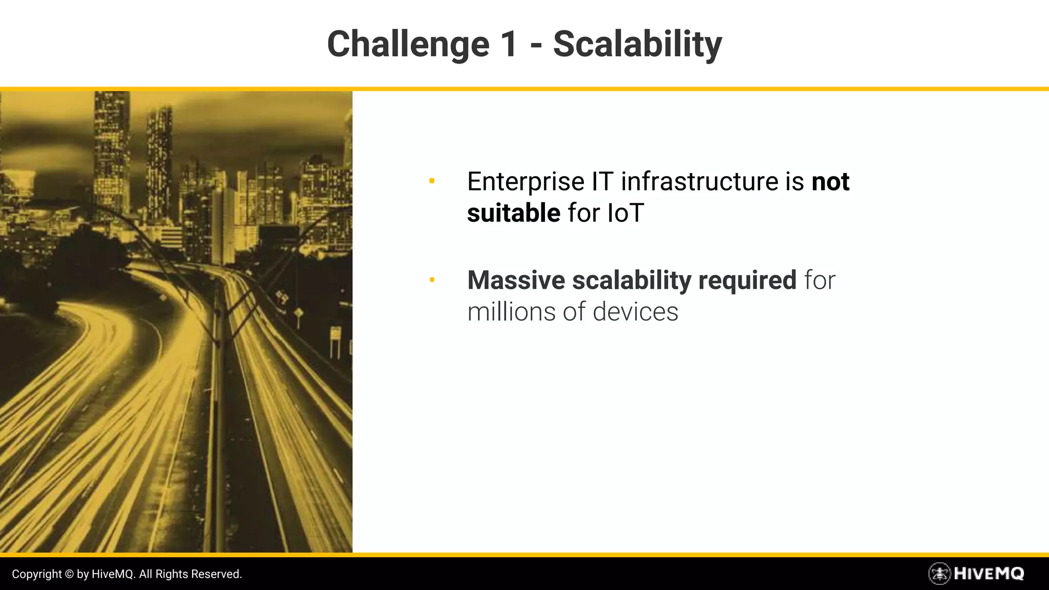 Copyright © by HiveMQ. All Rights Reserved.
• Enterprise IT infrastructure is not
suitable for IoT
Copyright © by HiveMQ. All Rights Reserved.
• Massive scalability required for
millions of devices
Challenge 1 - Scalability
 