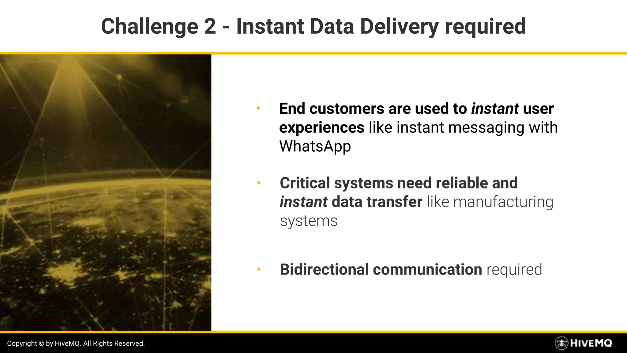 Copyright © by HiveMQ. All Rights Reserved.
• End customers are used to instant user
experiences like instant messaging with
WhatsApp
Copyright © by HiveMQ. All Rights Reserved.
• Critical systems need reliable and
instant data transfer like manufacturing
systems
• Bidirectional communication required
Challenge 2 - Instant Data Delivery required
 