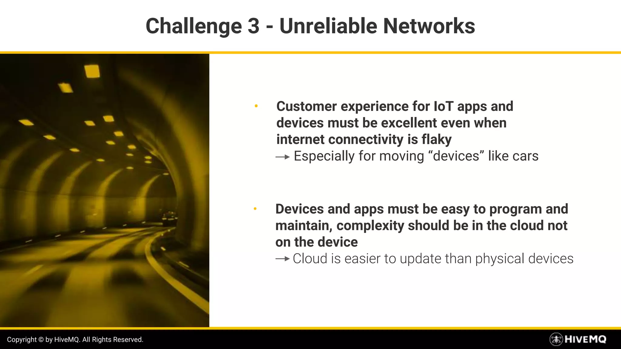 Copyright © by HiveMQ. All Rights Reserved.
• Customer experience for IoT apps and
devices must be excellent even when
internet connectivity is flaky
Especially for moving “devices” like cars
Copyright © by HiveMQ. All Rights Reserved.
• Devices and apps must be easy to program and
maintain, complexity should be in the cloud not
on the device
Cloud is easier to update than physical devices
Challenge 3 - Unreliable Networks
 