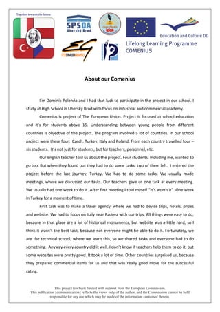 This project has been funded with support from the European Commission.
This publication [communication] reflects the views only of the author, and the Commission cannot be held
responsible for any use which may be made of the information contained therein.
About our Comenius
I’m Dominik Polehňa and I had that luck to participate in the project in our school. I
study at High School in Uherský Brod with focus on industrial and commercial academy.
Comenius is project of The European Union. Project is focused at school education
and it’s for students above 15. Understanding between young people from different
countries is objective of the project. The program involved a lot of countries. In our school
project were these four: Czech, Turkey, Italy and Poland. From each country travelled four –
six students. It’s not just for students, but for teachers, personnel, etc.
Our English teacher told us about the project. Four students, including me, wanted to
go too. But when they found out they had to do some tasks, two of them left. I entered the
project before the last journey, Turkey. We had to do some tasks. We usually made
meetings, where we discussed our tasks. Our teachers gave us one task at every meeting.
We usually had one week to do it. After first meeting I told myself “It’s worth it”. One week
in Turkey for a moment of time.
First task was to make a travel agency, where we had to devise trips, hotels, prizes
and website. We had to focus on Italy near Padova with our trips. All things were easy to do,
because in that place are a lot of historical monuments, but website was a little hard, so I
think it wasn’t the best task, because not everyone might be able to do it. Fortunately, we
are the technical school, where we learn this, so we shared tasks and everyone had to do
something. Anyway every country did it well. I don’t know if teachers help them to do it, but
some websites were pretty good. It took a lot of time. Other countries surprised us, because
they prepared commercial items for us and that was really good move for the successful
rating.
 
