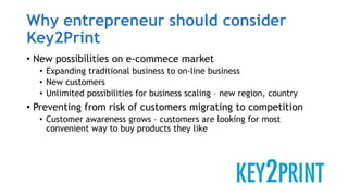 Why entrepreneur should consider
Key2Print
• New possibilities on e-commece market
• Expanding traditional business to on-line business
• New customers
• Unlimited possibilities for business scaling – new region, country
• Preventing from risk of customers migrating to competition
• Customer awareness grows – customers are looking for most
convenient way to buy products they like
 