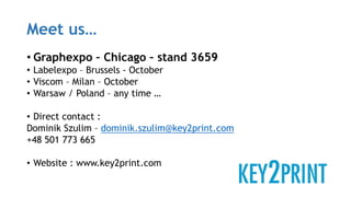 Meet us…
• Graphexpo – Chicago – stand 3659
• Labelexpo – Brussels - October
• Viscom – Milan – October
• Warsaw / Poland – any time …
• Direct contact :
Dominik Szulim – dominik.szulim@key2print.com
+48 501 773 665
• Website : www.key2print.com
 