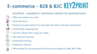 E-commerce – B2B & B2C
Key2Print – complete e-commerce solution for printing house
• Offer any product you want
• Caclulate prices
• Preprare art work with on-line desingers for photo and print applications
• Comfortable shopping cart
• Easy file upload with simple pre-flight
• Safe payment Gateway
• Integrated invoicing
• Production statuses
• API interface for comunication with third-party platforms (MIS, ERP, CRM)
 