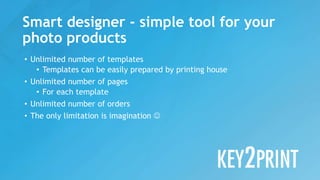 • Unlimited number of templates
• Templates can be easily prepared by printing house
• Unlimited number of pages
• For each template
• Unlimited number of orders
• The only limitation is imagination 
Smart designer - simple tool for your
photo products
 