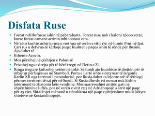 Disfata Ruse
 Forcat ndërluftuese ishin të pabarabarta. Forcat ruse nuk i kaloni 38000 vetat,
kurse forcat osmane arrinin mbi 100000 veta.
 Në këto kushte ushtria ruse u rrethua në verën e vitit 1711 në lumin Prut në Jasi.
Cari rus u detyrua të kërkojë paqe: Kushtet e paqes ishin të rënda për Rusinë.
Ajo duhet të
 Kthente Azovin.
 Mos përzihej në çështjen e Polonisë
 Privohej nga e drejta për të bërë tregti në Detin e Zi.
 Rruga tregtare kufizohej vetëm në tokë. Së fundi ajo humbiste të drejtën për të
mbajtur përfaqësues në Stamboll. Porta e Lartë ishte e detyruar të largonte
Karlin XII nga territori i perandorisë, por Rusia duhet ta lejonte atë të tërhiqej
përmes territorit të saj për në Suedi. Si Rusia dhe shteti osman nuk kishin
ndërmend të zbatonin këto vendime. Mosmarrëveshjet arritën gati në
shpërthimin e luftës, por në verën e vitit 1713 në Adrianopojë u arrit një paqe
për 25 vjet. Shtatë vjet më vonë u nënshkrua një paqe e përjetshme midis këtyre
shteteve në Kostandinopojë.
 