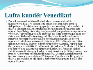 Lufta kundër Venedikut
 Pas sukseseve në luftë me Rusinë, shteti osman nisi luftën
kundër Venedikut. Ai kërkonte të kthente Morenë dhe ishujt e
Arkipelagut, të shkëputura nga paqja e Karlovacit që ndodheshin në
duart e venecianëve. Ai shfrytëzoi edhe gjendjen e krijuar në këto
rajone. Popullsia greke e këtyre rajoneve ishte e pakënaqur nga sundimi
venecian. Përveç shtypjes dhe grabitjes ajo ishte e pakënaqur edhe për
shkak se ai kishte dëmtuar tregtinë dhe kisha katolike nuk merrte
parasysh ndjenjat fetare të saj. Në këto kushte popullsia e këtyre
rajoneve i priti forcat osmane si çlirimtare. Këto të fundit ia arritën
qëllimit.Venediku i kërkoi ndihmë Papës dhe Austrisë. Papa u bëri
thirrje vendeve katolike të ndihmonin Venedikun. Si aleate e “Lidhjes
së Shenjtë” dhe garantuese e paqes së Karlovaçit, Austria i kërkoi
shtetit osman të zbatonte kushtet e asaj marrëveshje. Shteti osman nuk
pranoi. Atëherë në luftë hyri edhe Austria. Ushtria austriake u solli
forcave osmane disa disfata në Petervarat, Timishuarë e Beograd. Në
duart e austriakëve ra një pjesë e Serbisë me Beogradin, Banati dhe
rajone të tjera.
 