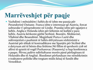 Marrëveshjet për paqje
 Vazhdimi i mëtejshëm i luftës do të ishte me pasoja për
Perandorinë Osmane. Franca ishte e interesuar që Austria, forcat
ushtarake t’i përqendronte në Lindje. Prandaj ishte për zgjatjen e
luftës. Anglia e Holanda ishin për kthimin në kufijtë e para
luftës. Austria kërkonte gjithë Serbinë, Bosnjën, Moldavinë,
Vllahinë dhe Besarabinë. Megjithatë Porta e Lartë dhe
ndërmjetësit e pushimit të luftës shfrytëzuan vështirësitë e
Austrisë për shkak të kontradiktave me Spanjën për Sicilinë dhe
e detyruan atë të bënte disa lëshime.Në fillim të qershorit 1718 në
afërsi të qytetit të vogël Pozharevac (Pasaroviç) u hap konferenca
e paqes. Përveç palëve ndërluftuese morën pjesë përfaqësues të
Holandës dhe të Anglisë. Bisedimet përfunduan me nënshkrimin
e traktateve politike dhe tregtare midis kësaj të fundit dhe
Venedikut.
 