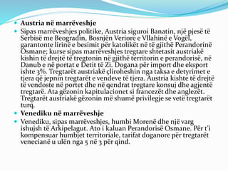  Austria në marrëveshje
 Sipas marrëveshjes politike, Austria siguroi Banatin, një pjesë të
Serbisë me Beogradin, Bosnjën Veriore e Vllahinë e Vogël,
garantonte lirinë e besimit për katolikët në të gjithë Perandorinë
Osmane; kurse sipas marrëveshjes tregtare shtetasit austriakë
kishin të drejtë të tregtonin në gjithë territorin e perandorisë, në
Danub e në portat e Detit të Zi. Dogana për import dhe eksport
ishte 3%. Tregtarët austriakë çliroheshin nga taksa e detyrimet e
tjera që jepnin tregtarët e vendeve të tjera. Austria kishte të drejtë
të vendoste në portet dhe në qendrat tregtare konsuj dhe agjentë
tregtarë. Ata gëzonin kapitulacionet si francezët dhe anglezët.
Tregtarët austriakë gëzonin më shumë privilegje se vetë tregtarët
turq.
 Venediku në marrëveshje
 Venediku, sipas marrëveshjes, humbi Morenë dhe një varg
ishujsh të Arkipelagut. Ato i kaluan Perandorisë Osmane. Për t’i
kompensuar humbjet territoriale, tarifat doganore për tregtarët
venecianë u ulën nga 5 në 3 për qind.
 