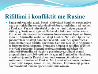 Rifillimi i konfliktit me Rusine
 Paqja nuk vazhdoi gjatë. Pjetri I shfrytëzoi humbjen e osmanëve
nga austriakët dhe venecianët për të forcuar ndikimin në rrethet
e Kaukazit. Pas një lufte të shkurtër me Iranin, sipas paqes së
vitit 1723, Rusia mori qytetet Derbend e Baku me rrethet e tyre.
Kjo cenoi interesat e shtetit osman.Forcat osmane hynë në Gruzi,
morën Tbilisin dhe vazhduan drejt Lindjes. Një ushtri tjetër me
30000 veta u nis drejt hanit të Erevanit. Pasi theu qëndresën e
kundërshtarit ajo pushtoi Erevanin. Cari rus nuk ishte në gjendje
të largonte forcat osmane. Prandaj u përpoq ta zgjidhte çështjen
me rrugë paqësore. Meqenë se forcat osmane ndeshën një
qëndresë të madhe në rrugën e pushtimeve, sulltani pranoi
propozimin e carit.Në verën e vitit 1724 në Stamboll u nënshkrua
marrëveshja midis Rusisë dhe shtetit osman për ndarjen e
zotërimeve iraniane në Kaukaz. Me Rusinë u bashkuan territoret
pranë detit Kaspik, kurse Gruzia, Shirvani, Erevani e një pjesë e
Azerbaixhanit iranian njohën sundimin osman.
 