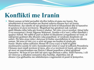 Konflikti me Iranin
 Shteti osman në këtë periudhë zhvilloi luftëra të gjata me Iranin. Pas
nënshkrimit të marrëveshjes me Rusinë ushtria osmane hyri në Iranin
Perëndimor. Ajo ndeshi në një qëndresë të fortë të fshatarësisë dhe të banorëve
të qyteteve të atyre territoreve. Megjithatë kjo qëndresë nuk vazhdoi
gjatë.Shkaku ishte lufta për fronin e shahut. Në vitin 1725 si rezultat i kësaj lufte
u vra uzurpatori i fronit Afganas Mahmuti. Vendin e tij e zuri i vëllai thjeshtër i
quajtur Ashraf. Në radhë të parë ai duhet të likuidonte çrregullimet në vend, të
ndërpriste grabitjet dhe dhunën ndaj popullsisë, të vendoste disiplinën në
ushtri. Për këto arsye ishte i detyruar të kishte marrëdhënie të mira me shtetin
osman. Në tetor të vitit 1727 u arrit një paqe me kushte të rënda për
Iranin :Shahu njihte sulltanin Ahmet III (1703-1730) si halif të gjithë
myslimanëve sunitë.Ai vetë e konsideronte veten si vasal të sulltanit.Perandoria
Osmane mori mjaft territore të tjera, afro 2/5 e territorit të Iranit, përveç atyre
që mori në marrëveshjen me Pjetrin I.Masat popullore u bënë qëndresë
osmanëve. Në krye të tyre doli një njeri nga shtresat e ulëta, Halil Patrona, i cili
në vitin1730 u shkaktoi osmanëve disa humbje, shpërtheu më 28
shtator 1730 gjithashtu me mbështetjen e regjimentit të pestë të Jeniçerëve.
 