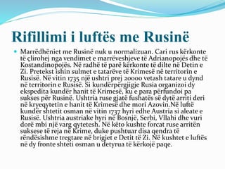 Rifillimi i luftës me Rusinë
 Marrëdhëniet me Rusinë nuk u normalizuan. Cari rus kërkonte
të çlirohej nga vendimet e marrëveshjeve të Adrianopojës dhe të
Kostandinopojës. Në radhë të parë kërkonte të dilte në Detin e
Zi. Pretekst ishin sulmet e tatarëve të Krimesë në territorin e
Rusisë. Në vitin 1735 një ushtri prej 20000 vetash tatare u dynd
në territorin e Rusisë. Si kundërpërgjigje Rusia organizoi dy
ekspedita kundër hanit të Krimesë, ku e para përfundoi pa
sukses për Rusinë. Ushtria ruse gjatë fushatës së dytë arriti deri
në kryeqytetin e hanit të Krimesë dhe mori Azovin.Në luftë
kundër shtetit osman në vitin 1737 hyri edhe Austria si aleate e
Rusisë. Ushtria austriake hyri në Bosnjë, Serbi, Vllahi dhe vuri
dorë mbi një varg qytetesh. Në këto kushte forcat ruse arritën
suksese të reja në Krime, duke pushtuar disa qendra të
rëndësishme tregtare në brigjet e Detit të Zi. Në kushtet e luftës
në dy fronte shteti osman u detyrua të kërkojë paqe.
 