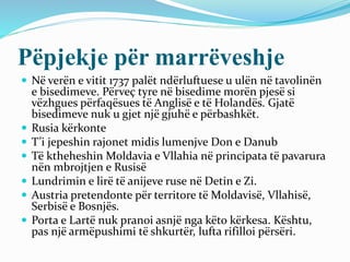Pëpjekje për marrëveshje
 Në verën e vitit 1737 palët ndërluftuese u ulën në tavolinën
e bisedimeve. Përveç tyre në bisedime morën pjesë si
vëzhgues përfaqësues të Anglisë e të Holandës. Gjatë
bisedimeve nuk u gjet një gjuhë e përbashkët.
 Rusia kërkonte
 T’i jepeshin rajonet midis lumenjve Don e Danub
 Të ktheheshin Moldavia e Vllahia në principata të pavarura
nën mbrojtjen e Rusisë
 Lundrimin e lirë të anijeve ruse në Detin e Zi.
 Austria pretendonte për territore të Moldavisë, Vllahisë,
Serbisë e Bosnjës.
 Porta e Lartë nuk pranoi asnjë nga këto kërkesa. Kështu,
pas një armëpushimi të shkurtër, lufta rifilloi përsëri.
 