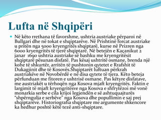 Lufta në Shqipëri
 Në këto rrethana të favorshme, ushtria austriake përparoi në
Bullgari dhe në tokat e shqiptarëve. Në Prishtinë forcat austriake
u pritën nga 5000 kryengritës shqiptarë, kurse në Prizren nga
6000 kryengritës të tjerë shqiptarë. Në betejën e Kaçanikut 2
janar 1690 ushtria austriake së bashku me kryengritësit
shqiptarë pësunan disfatë. Pas kësaj ushtritë osmane, brenda një
kohe të shkurtër, arritën të pushtonin qytetet e Rrafshit të
Dukagjinit dhe të Kosovës.Shqiptarët luftuan përkrah
austriakëve në Novobërdë e në disa qytete të tjera. Këto beteja
përfunduan me fitoren e ushtrisë osmane. Pas këtyre disfatave,
me austriakët u tërhoqën nga Kosova mjaft kryengritës. Faktin e
largimit të mjaft kryengritësve nga Kosova e shfrytëzoi më vonë
monarkia serbe e cila krijoi legjendën e së ashtuquajturës
“shpërngulja e serbëve” nga Kosova dhe popullimin e saj prej
shqiptarëve. Historiografia shqiptare me argumente shkencore
ka hedhur poshtë këtë tezë anti-shqiptare.
 