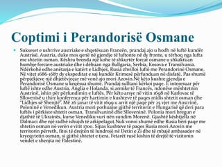 Coptimi i Perandorisë Osmane
 Sukseset e ushtrive austriake e shqetësuan Francën, prandaj ajo u hodh në luftë kundër
Austrisë. Austria, duke mos qenë në gjendje të luftonte në dy fronte, u tërhoq nga lufta
me shtetin osman. Kështu brenda një kohe të shkurtër forcat osmane u shkaktuan
humbje forcave austriake dhe i dëbuan nga Bullgaria, Serbia, Kosova e Transilvania.
Ndërkohë edhe anëtarja e katërt e Lidhjes, Rusia zhvilloi luftë me Perandorinë Osmane.
Në vitet 1686-1687 dy ekspeditat e saj kundër Krimesë përfunduan në disfatë. Pas shumë
përpjekjeve një dhjetëvjeçar më vonë ajo mori Azovin.Në këto kushte gjendja e
Perandorisë Osmane u keqësua shumë. Prandaj sulltani kërkoi paqe. E interesuar për
luftë ishte edhe Austria. Anglia e Holanda, si armike të Francës, ndonëse mështetnin
Austrinë, ishin për përfundimin e luftës. Për këto arsye në vitin 1698 në Karlovac të
Sllovenisë u thirr konferenca për hartimin e kushteve të paqes midis shtetit osman dhe
“Lidhjes së Shenjtë”. Më 26 janar të vitit 1699 u arrit një paqe për 25 vjet me Austrinë,
Poloninë e Venedikun. Austria mori pothuajse gjithë territorin e Hungarisë që deri para
luftës i përkiste shtetit osman, Transilvaninë dhe Slloveninë. Polonia mori bregun e
djathtë të Ukrainës, kurse Venediku vuri nën sundim Morenë. Gjashtë kështjella në
Dalmaci dhe një radhë ishujsh të arkipelagut.Nuk vonoi shumë edhe Rusia bëri paqe me
shtetin osman në verën e vitit 1700. Sipas kushteve të paqes Rusia mori Azovin me
territorin përreth, fitoi të drejtën të lundrojë në Detin e Zi dhe të mbajë ambasador në
kryeqytetin osman, si gjithë shtetet e tjera. Fetarët rusë kishin të drejtë të vizitonin
vendet e shenjta në Palestinë.
 