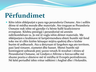 Përfundimet
 Këto ishin shkëputjet e para nga perandoria Osmane. Ato i sollën
dëme të mëdha morale dhe materiale. Ato treguan se Perandoria
Osmane nuk ishte në gjendje t’u bënte ballë koalicioneve
evropiane. Kështu prestigji i perandorisë në arenën
ndërkombëtare ra. Jo më të vogla ishin dëmet materiale. Me
shkëputjen e krahinave të lartpërmendura shteti humbi një fond
toke me të cilën kishte kënaqur mijëra spahinj dhe e kishte
burim të ardhurash. Ata u detyruan të largohen nga ato territore,
pasi lanë timaret, ziametet dhe hasset. Shetei humbi një
kontingjent ushtarak prej 32000 vetash.Si rezultat i rënies së
Perandorisë Osmane, në Lindjen e Afërme u forcua edhe më
shume pozita e shteteve më të mëdha të Evropës perëndimore.
Në këtë periudhë ishte rritur ndikimi i Anglisë dhe i Holandës.
 