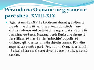 Perandoria Osmane në gjysmën e
parë shek. XVIII-XIX
 Ngjarjet ne shek.XVII e keqësuan shumë gjendjen të
brendshme dhe të jashtme e Perandorisë Osmane.
Klasa sunduese kërkonte të dilte nga situata me anë të
pushtimeve të reja. Nga ana tjetër Rusia dhe shtete të
tjera filluan të marrin nën “mbrojtje” popullsi të
krishtera që ndosheshin nën shtetin osman. Për këto
arsye në 40-vjetët e parë, Perandoria Osmane u ndodh
në disa luftëra me shtetet të vetme ose me disa shtet së
bashku.
 