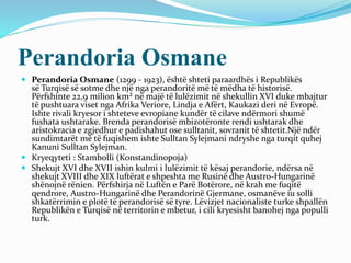 Perandoria Osmane
 Perandoria Osmane (1299 - 1923), është shteti paraardhës i Republikës
së Turqisë së sotme dhe një nga perandoritë më të mëdha të historisë.
Përfshinte 22,9 milion km² në majë të lulëzimit në shekullin XVI duke mbajtur
të pushtuara viset nga Afrika Veriore, Lindja e Afërt, Kaukazi deri në Evropë.
Ishte rivali kryesor i shteteve evropiane kundër të cilave ndërmori shumë
fushata ushtarake. Brenda perandorisë mbizotëronte rendi ushtarak dhe
aristokracia e zgjedhur e padishahut ose sulltanit, sovranit të shtetit.Një ndër
sundimtarët më të fuqishem ishte Sulltan Sylejmani ndryshe nga turqit quhej
Kanuni Sulltan Sylejman.
 Kryeqyteti : Stambolli (Konstandinopoja)
 Shekujt XVI dhe XVII ishin kulmi i lulëzimit të kësaj perandorie, ndërsa në
shekujt XVIII dhe XIX luftërat e shpeshta me Rusinë dhe Austro-Hungarinë
shënojnë rënien. Përfshirja në Luftën e Parë Botërore, në krah me fuqitë
qendrore, Austro-Hungarinë dhe Perandorinë Gjermane, osmanëve iu solli
shkatërrimin e plotë të perandorisë së tyre. Lëvizjet nacionaliste turke shpallën
Republikën e Turqisë në territorin e mbetur, i cili kryesisht banohej nga populli
turk.
 