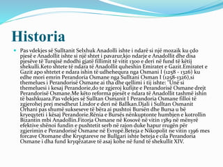 Historia
 Pas vdekjes së Sulltanit Selxhuk Anadolli ishte i ndarë si një mozaik ku çdo
pjesë e Anadollit ishte si një shtet i pavarur,kjo ndarje e Anadollit dhe disa
pjesëve të Turqisë ndodhi gjatë fillimit të vitit 1300 e deri në fund të këtij
shekulli.Keto shtete të ndara të Anadollit quheshin Emiratet e Gazit.Emiratet e
Gazit apo shtetet e ndara ishin të udhehequra nga Osmani I (1258 - 1326) ku
edhe mori emrin Perandoria Osmane nga Sulltani Osman I (1258-1326),si
themelues i Perandorisë Osmane ai tha dhe qellimi i tij ishte: "Unë si
themeluesi i kesaj Perandorie,do te zgjeroj kufijte e Perandorisë Osmane drejt
Perandorisë Osmane.Me këto reforma pjesët e ndara të Anadollit tashmë ishin
të bashkuara.Pas vdekjes së Sulltan Osmanit I Perandoria Osmane filloi të
zgjerohej prej mesdheut Lindor e deri në Ballkan.Djali i Sulltan Osmanit
Orhani pas shumë sukseseve të bëra ai pushtoi Bursën dhe Bursa u bë
kryeqyteti i kësaj Perandorie.Rënia e Bursës nënkuptonte humbjen e kotrollin
Bizantin mbi Anadollin.Fitorja Osmane në Kosovë në vitin 1389 në mënyrë
efektive shënoi fundin e pushtetit serb në rajon duke hapur rrugën për
zgjerimin e Perandorisë Osmane në Evropë.Beteja e Nikopolit ne vitin 1396 mes
forcave Otomane dhe Kryqtareve ne Bullgari ishte beteja e cila Perandoria
Osmane i dha fund kryqëzatave të asaj kohe në fund të shekullit XIV.
 