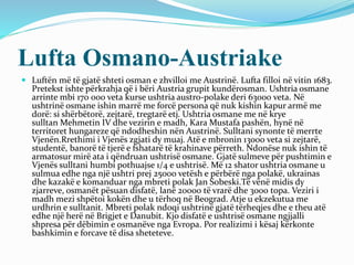 Lufta Osmano-Austriake
 Luftën më të gjatë shteti osman e zhvilloi me Austrinë. Lufta filloi në vitin 1683.
Pretekst ishte përkrahja që i bëri Austria grupit kundërosman. Ushtria osmane
arrinte mbi 170 000 veta kurse ushtria austro-polake deri 63000 veta. Në
ushtrinë osmane ishin marrë me forcë persona që nuk kishin kapur armë me
dorë: si shërbëtorë, zejtarë, tregtarë etj. Ushtria osmane me në krye
sulltan Mehmetin IV dhe vezirin e madh, Kara Mustafa pashën, hynë në
territoret hungareze që ndodheshin nën Austrinë. Sulltani synonte të merrte
Vjenën.Rrethimi i Vjenës zgjati dy muaj. Atë e mbronin 13000 veta si zejtarë,
studentë, banorë të tjerë e fshatarë të krahinave përreth. Ndonëse nuk ishin të
armatosur mirë ata i qëndruan ushtrisë osmane. Gjatë sulmeve për pushtimin e
Vjenës sulltani humbi pothuajse 1/4 e ushtrisë. Më 12 shator ushtria osmane u
sulmua edhe nga një ushtri prej 25000 vetësh e përbërë nga polakë, ukrainas
dhe kazakë e komanduar nga mbreti polak Jan Sobeski.Të vënë midis dy
zjarreve, osmanët pësuan disfatë, lanë 20000 të vrarë dhe 3000 topa. Veziri i
madh mezi shpëtoi kokën dhe u tërhoq në Beograd. Atje u ekzekutua me
urdhrin e sulltanit. Mbreti polak ndoqi ushtrinë gjatë tërheqjes dhe e theu atë
edhe një herë në Brigjet e Danubit. Kjo disfatë e ushtrisë osmane ngjjalli
shpresa për dëbimin e osmanëve nga Evropa. Por realizimi i kësaj kërkonte
bashkimin e forcave të disa sheteteve.
 