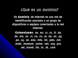 ¿Qué es un dominio?¿Qué es un dominio?
UnUn dominiodominio de Internet es una red dede Internet es una red de
identificación asociada a un grupo deidentificación asociada a un grupo de
dispositivos o equipos conectados a la reddispositivos o equipos conectados a la red
Internet.Internet.
--ExtensionesExtensiones: .es, .eu, .cr, .ru, .fr, .do,: .es, .eu, .cr, .ru, .fr, .do,
.hn, .mx, .sv. ,cl, .co, .cn, .ar, .bo, .ec, .py,.hn, .mx, .sv. ,cl, .co, .cn, .ar, .bo, .ec, .py,
.pe, .uy, .ve, .edu, .info, .int, .jobs, .mil,.pe, .uy, .ve, .edu, .info, .int, .jobs, .mil,
.mobi, .museum, .name, .net, .org, .pro,.mobi, .museum, .name, .net, .org, .pro,
.tel, .travel, .fm, .tv, .tk, .com.tel, .travel, .fm, .tv, .tk, .com
 